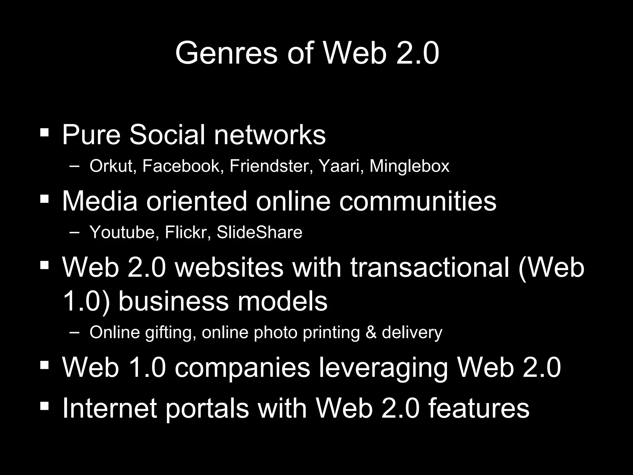 Genres of Web 2.0 Pure Social networks Orkut, Facebook, Friendster, Yaari, Minglebox Media oriented online communities  Youtube, Flickr, SlideShare Web 2.0 websites with transactional (Web 1.0) business models Online gifting, online photo printing & delivery Web 1.0 companies leveraging Web 2.0 Internet portals with Web 2.0 features  
