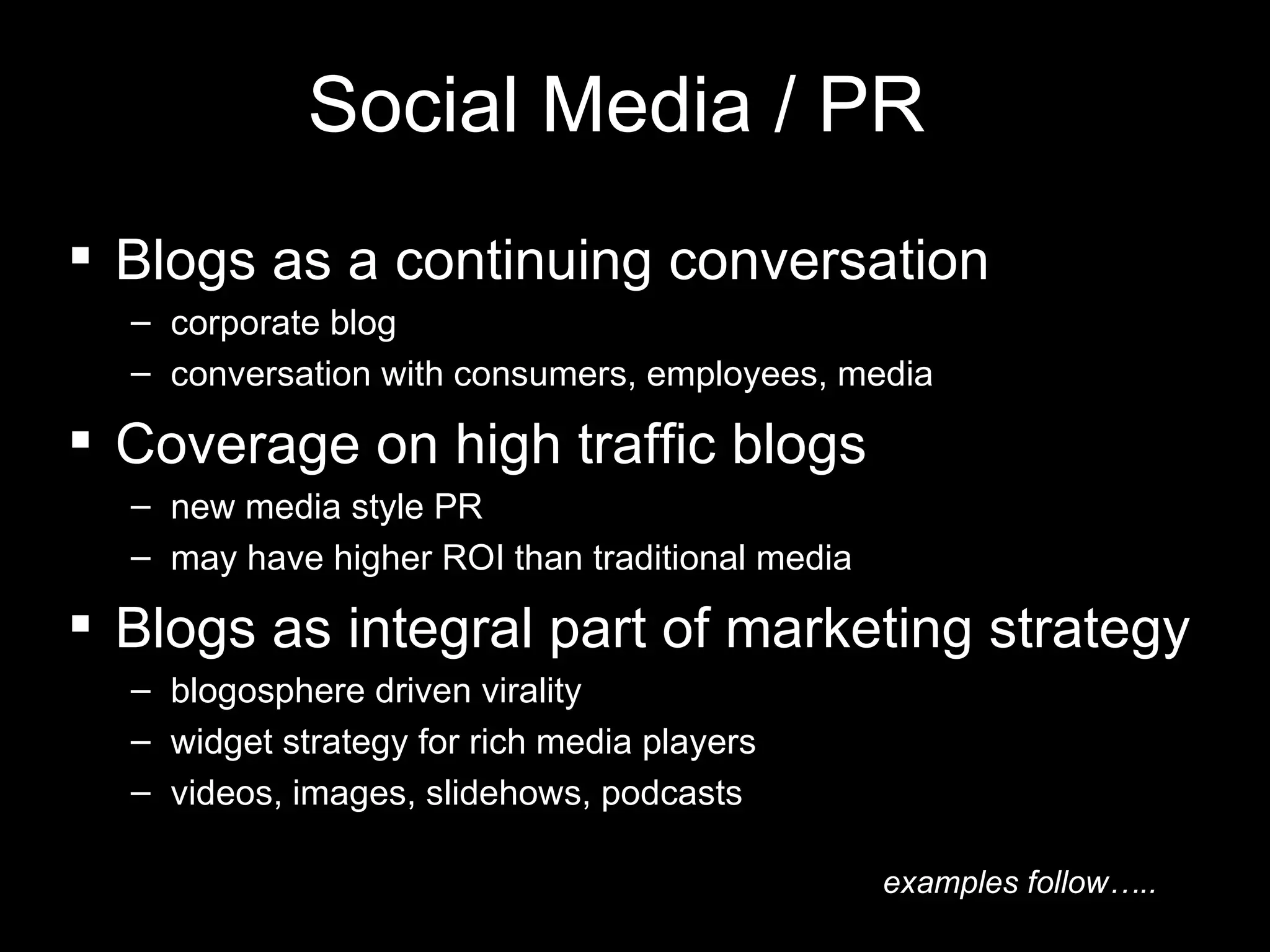 Social Media / PR Blogs as a continuing conversation corporate blog conversation with consumers, employees, media Coverage on high traffic blogs new media style PR may have higher ROI than traditional media Blogs as integral part of marketing strategy blogosphere driven virality  widget strategy for rich media players  videos, images, slidehows, podcasts examples follow….. 