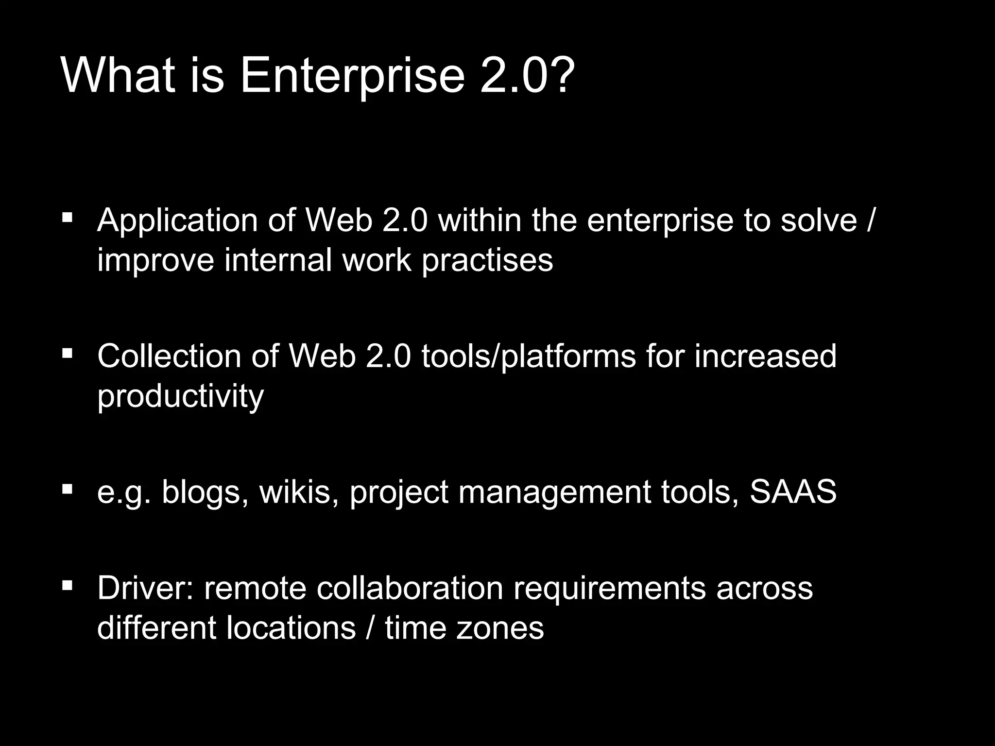 What is Enterprise 2.0? Application of Web 2.0 within the enterprise to solve / improve internal work practises Collection of Web 2.0 tools/platforms for increased productivity  e.g. blogs, wikis, project management tools, SAAS  Driver: remote collaboration requirements across different locations / time zones 