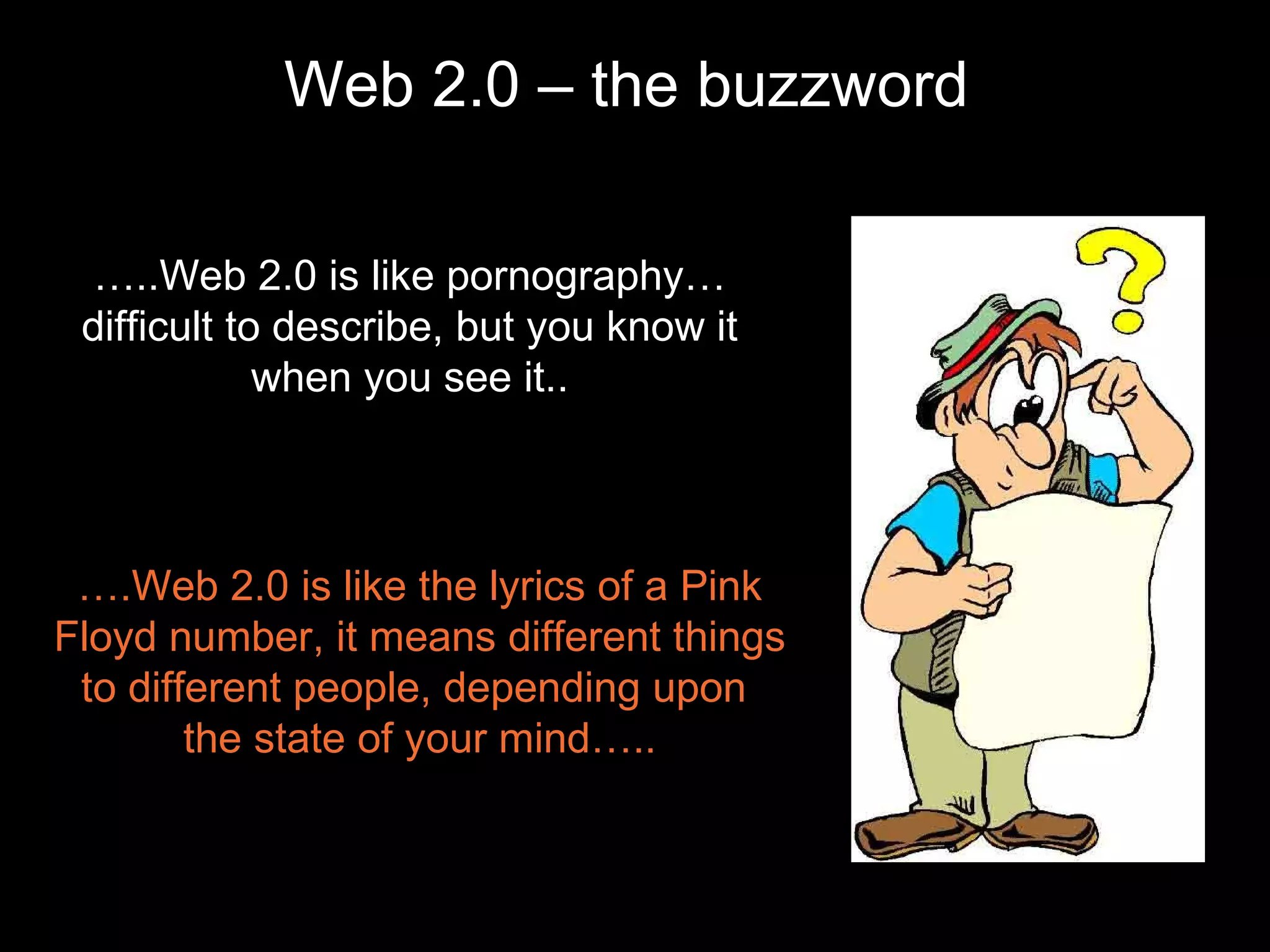 Web 2.0 – the buzzword … ..Web 2.0 is like pornography…difficult to describe, but you know it when you see it.. … .Web 2.0 is like the lyrics of a Pink Floyd number, it means different things to different people, depending upon  the state of your mind….. 