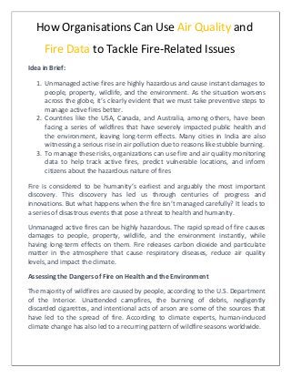 How Organisations Can Use Air Quality and
Fire Data to Tackle Fire-Related Issues
Idea in Brief:
1. Unmanaged active fires are highly hazardous and cause instant damages to
people, property, wildlife, and the environment. As the situation worsens
across the globe, it’s clearly evident that we must take preventive steps to
manage active fires better.
2. Countries like the USA, Canada, and Australia, among others, have been
facing a series of wildfires that have severely impacted public health and
the environment, leaving long-term effects. Many cities in India are also
witnessing a serious rise in air pollution due to reasons like stubble burning.
3. To manage these risks, organizations can use fire and air quality monitoring
data to help track active fires, predict vulnerable locations, and inform
citizens about the hazardous nature of fires
Fire is considered to be humanity’s earliest and arguably the most important
discovery. This discovery has led us through centuries of progress and
innovations. But what happens when the fire isn’t managed carefully? It leads to
a series of disastrous events that pose a threat to health and humanity.
Unmanaged active fires can be highly hazardous. The rapid spread of fire causes
damages to people, property, wildlife, and the environment instantly, while
having long-term effects on them. Fire releases carbon dioxide and particulate
matter in the atmosphere that cause respiratory diseases, reduce air quality
levels, and impact the climate.
Assessing the Dangers of Fire on Health and the Environment
The majority of wildfires are caused by people, according to the U.S. Department
of the Interior. Unattended campfires, the burning of debris, negligently
discarded cigarettes, and intentional acts of arson are some of the sources that
have led to the spread of fire. According to climate experts, human-induced
climate change has also led to a recurring pattern of wildfire seasons worldwide.
 