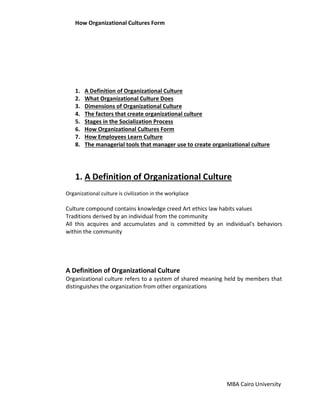 How Organizational Cultures Form
MBA Cairo University
1. A Definition of Organizational Culture
2. What Organizational Culture Does
3. Dimensions of Organizational Culture
4. The factors that create organizational culture
5. Stages in the Socialization Process
6. How Organizational Cultures Form
7. How Employees Learn Culture
8. The managerial tools that manager use to create organizational culture
1. A Definition of Organizational Culture
Organizational culture is civilization in the workplace
Culture compound contains knowledge creed Art ethics law habits values
Traditions derived by an individual from the community
All this acquires and accumulates and is committed by an individual's behaviors
within the community
A Definition of Organizational Culture
Organizational culture refers to a system of shared meaning held by members that
distinguishes the organization from other organizations
 