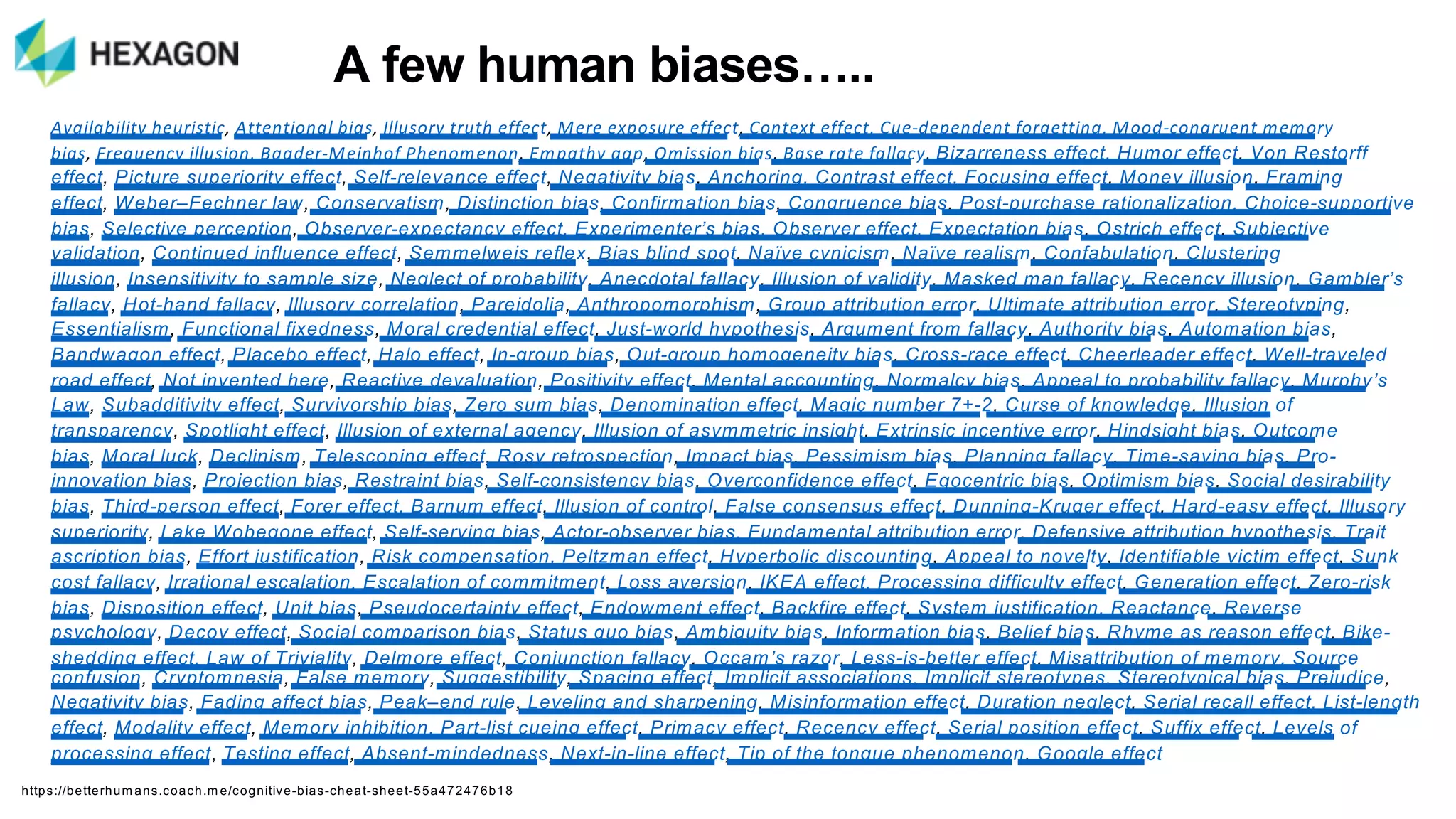 Availability)heuristic, Attentional)bias, Illusory)truth)effect, Mere)exposure)effect, Context)effect,)Cue9dependent)forgetting,)Mood9congruent)memory)
bias, Frequency)illusion,)Baader9Meinhof)Phenomenon, Empathy)gap, Omission)bias, Base)rate)fallacy,)Bizarreness)effect,)Humor)effect, Von)Restorff)
effect, Picture)superiority)effect, Self9relevance)effect, Negativity)bias,)Anchoring,)Contrast)effect,)Focusing)effect, Money)illusion, Framing)
effect, Weber–Fechner)law, Conservatism, Distinction)bias,)Confirmation)bias, Congruence)bias, Post9purchase)rationalization,)Choice9supportive)
bias, Selective)perception, Observer9expectancy)effect,)Experimenter’s)bias,)Observer)effect,)Expectation)bias, Ostrich)effect,)Subjective)
validation, Continued)influence)effect, Semmelweis)reflex,)Bias)blind)spot, Naïve)cynicism, Naïve)realism,)Confabulation, Clustering)
illusion, Insensitivity)to)sample)size, Neglect)of)probability, Anecdotal)fallacy, Illusion)of)validity, Masked)man)fallacy,)Recency)illusion, Gambler’s)
fallacy, Hot9hand)fallacy, Illusory)correlation,)Pareidolia, Anthropomorphism,)Group)attribution)error, Ultimate)attribution)error, Stereotyping,)
Essentialism, Functional)fixedness, Moral)credential)effect, Just9world)hypothesis, Argument)from)fallacy, Authority)bias, Automation)bias,)
Bandwagon)effect, Placebo)effect,)Halo)effect, In9group)bias, Out9group)homogeneity)bias, Cross9race)effect, Cheerleader)effect, Well9traveled)
road)effect, Not)invented)here, Reactive)devaluation, Positivity)effect,)Mental)accounting, Normalcy)bias, Appeal)to)probability)fallacy,)Murphy’s)
Law, Subadditivity)effect, Survivorship)bias, Zero)sum)bias,)Denomination)effect, Magic)number)7+92,)Curse)of)knowledge, Illusion)of)
transparency, Spotlight)effect, Illusion)of)external)agency, Illusion)of)asymmetric)insight, Extrinsic)incentive)error,)Hindsight)bias, Outcome)
bias, Moral)luck, Declinism, Telescoping)effect,)Rosy)retrospection, Impact)bias, Pessimism)bias, Planning)fallacy, Time9saving)bias, Pro9
innovation)bias, Projection)bias, Restraint)bias, Self9consistency)bias,)Overconfidence)effect, Egocentric)bias, Optimism)bias, Social)desirability)
bias, Third9person)effect, Forer)effect,)Barnum)effect, Illusion)of)control, False)consensus)effect, Dunning9Kruger)effect, Hard9easy)effect, Illusory)
superiority,)Lake)Wobegone)effect, Self9serving)bias, Actor9observer)bias,)Fundamental)attribution)error, Defensive)attribution)hypothesis, Trait)
ascription)bias,)Effort)justification, Risk)compensation,)Peltzman)effect,)Hyperbolic)discounting, Appeal)to)novelty, Identifiable)victim)effect,)Sunk)
cost)fallacy, Irrational)escalation,)Escalation)of)commitment, Loss)aversion, IKEA)effect,)Processing)difficulty)effect, Generation)effect, Zero9risk)
bias, Disposition)effect, Unit)bias, Pseudocertainty)effect, Endowment)effect,)Backfire)effect,)System)justification, Reactance, Reverse)
psychology, Decoy)effect, Social)comparison)bias, Status)quo)bias,)Ambiguity)bias, Information)bias, Belief)bias, Rhyme)as)reason)effect,)Bike9
shedding)effect,)Law)of)Triviality, Delmore)effect, Conjunction)fallacy,)Occam’s)razor, Less9is9better)effect,)Misattribution)of)memory,)Source)
confusion, Cryptomnesia, False)memory, Suggestibility, Spacing)effect,)Implicit)associations,)Implicit)stereotypes,)Stereotypical)bias, Prejudice,)
Negativity)bias, Fading)affect)bias,)Peak–end)rule, Leveling)and)sharpening, Misinformation)effect,)Duration)neglect, Serial)recall)effect,)List9length)
effect, Modality)effect,)Memory)inhibition,)Part9list)cueing)effect, Primacy)effect, Recency)effect,)Serial)position)effect, Suffix)effect,)Levels)of)
processing)effect, Testing)effect, Absent9mindedness, Next9in9line)effect, Tip)of)the)tongue)phenomenon, Google)effect
https://betterhum ans.coach.m e/cognitive5bias5cheat5sheet555a472476b18
A"few"human"biases…..
 