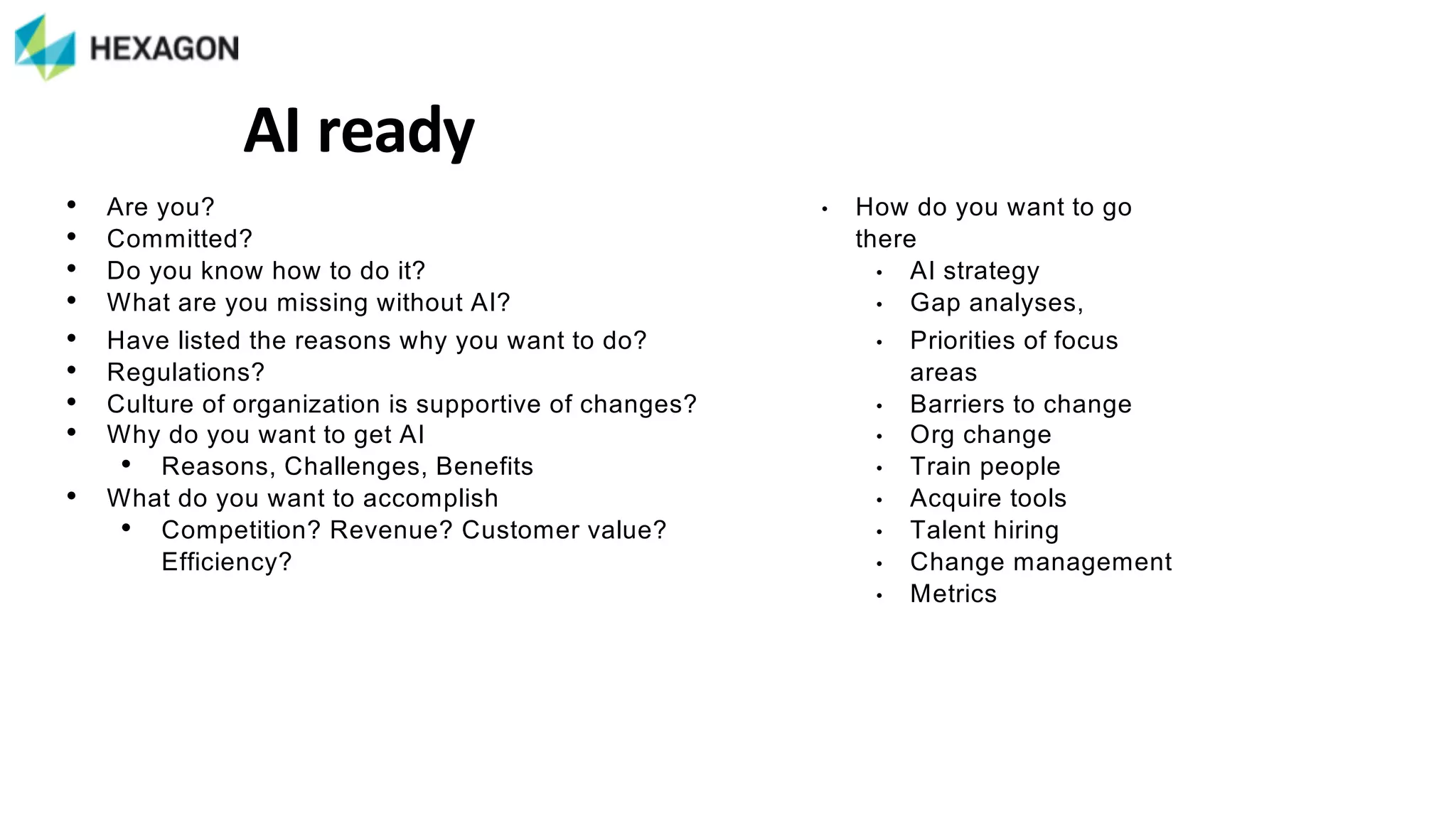 • Are%you?%
• Committed?%
• Do%you%know%how%to%do%it?%
• What%are%you%missing%without%AI?%
• Have%listed%the%reasons%why%you%want%to%do?%
• Regulations?%
• Culture%of%organization%is%supportive%of%changes?
• Why%do%you%want%to%get%AI%
• Reasons,%Challenges,%Benefits%
• What%do%you%want%to%accomplish
• Competition?%Revenue?%Customer%value?%
Efficiency?
AI#ready
• How%do%you%want%to%go%
there
• AI%strategy
• Gap%analyses,%
• Priorities%of%focus%
areas%
• Barriers%to%change%
• Org%change%
• Train%people%
• Acquire%tools%
• Talent%hiring%
• Change%management%
• Metrics
 