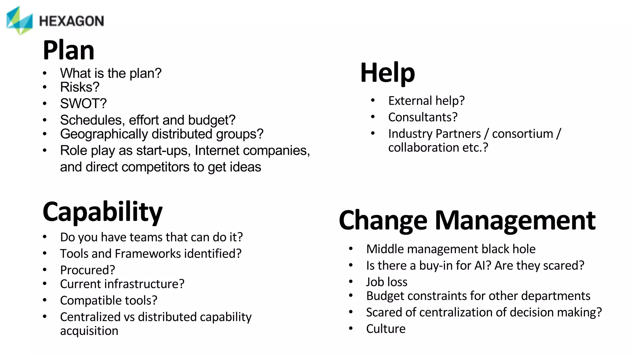• What&is&the&plan?&
• Risks?&
• SWOT?&
• Schedules,&effort&and&budget?&
• Geographically&distributed&groups?
• Role&play&as&start>ups,&Internet&companies,&
and&direct&competitors&to&get&ideas
Plan
• External)help?)
• Consultants?)
• Industry)Partners)/)consortium)/)
collaboration)etc.?
Help
• Middle)management)black)hole
• Is)there)a)buy>in)for)AI?)Are)they)scared?
• Job)loss
• Budget)constraints)for)other)departments
• Scared)of)centralization)of)decision)making?
• Culture
Change+Management• Do)you)have)teams)that)can)do)it?)
• Tools)and)Frameworks)identified?)
• Procured?)
• Current)infrastructure?)
• Compatible)tools?
• Centralized)vs)distributed)capability)
acquisition
Capability
 