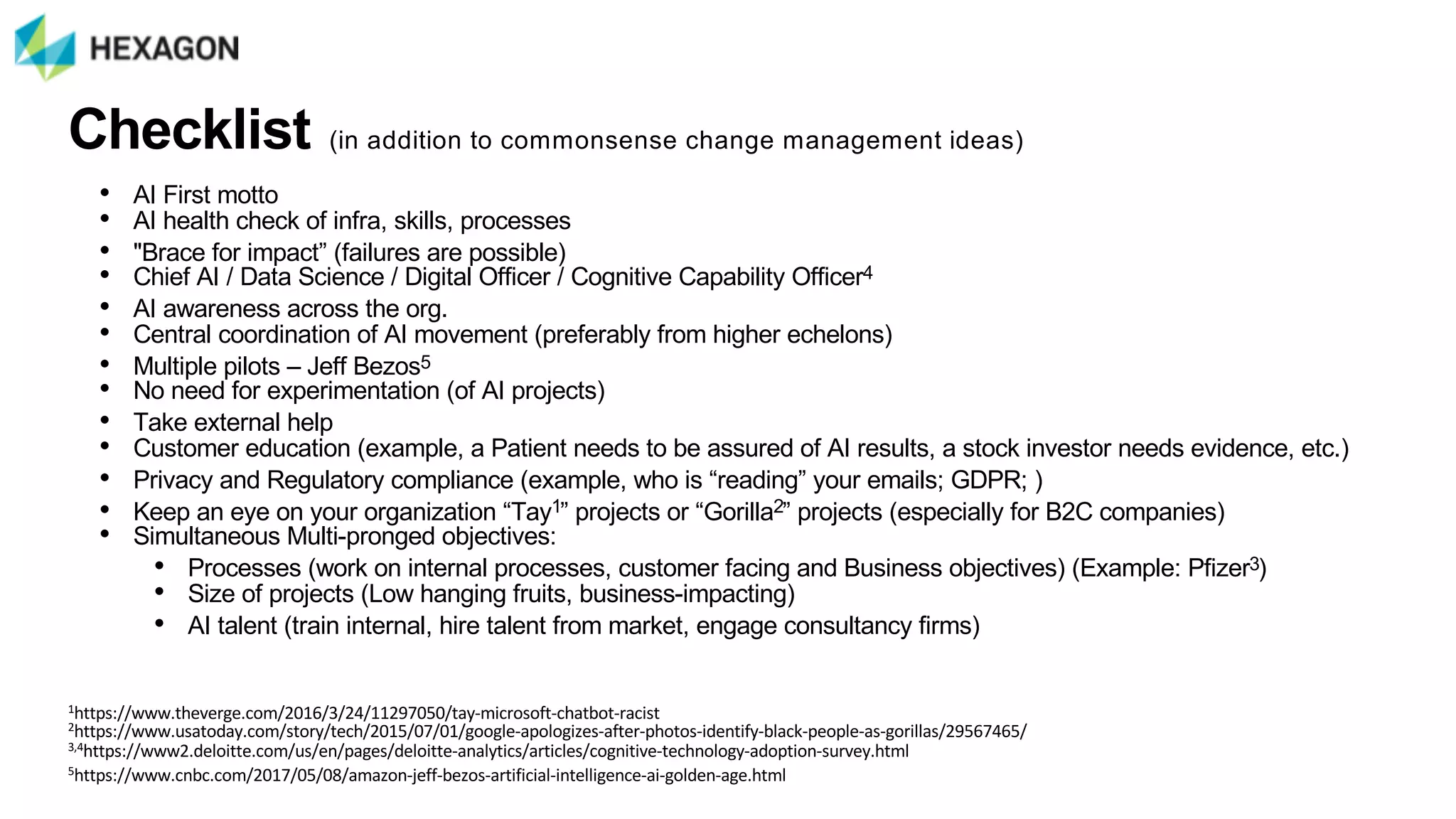 Checklist (in$addition$to$commonsense$change$management$ideas)
• AI$First$motto
• AI$health$check$of$infra,$skills,$processes
• "Brace$for$impact”$(failures$are$possible)$
• Chief$AI$/$Data$Science$/$Digital$Officer$/$Cognitive$Capability$Officer4
• AI$awareness$across$the$org.$
• Central$coordination$of$AI$movement$(preferably$from$higher$echelons)
• Multiple$pilots$– Jeff$Bezos5
• No$need$for$experimentation$(of$AI$projects)
• Take$external$help
• Customer$education$(example,$a$Patient$needs$to$be$assured$of$AI$results,$a$stock$investor$needs$evidence,$etc.)
• Privacy$and$Regulatory$compliance$(example,$who$is$“reading”$your$emailsU$GDPRU$)
• Keep$an$eye$on$your$organization$“Tay1”$projects$or$“Gorilla2”$projects$(especially$for$B2C$companies)
• Simultaneous$MultiZpronged$objectives:$
• Processes$(work$on$internal$processes,$customer$facing$and$Business$objectives)$(Example:$Pfizer3)
• Size$of$projects$(Low$hanging$fruits,$businessZimpacting)
• AI$talent$(train$internal,$hire$talent$from$market,$engage$consultancy$firms)
1https://www.theverge.com/2016/3/24/11297050/tay;microsoft;chatbot;racist
2https://www.usatoday.com/story/tech/2015/07/01/google;apologizes;after;photos;identify;black;people;as;gorillas/29567465/
3,4https://www2.deloitte.com/us/en/pages/deloitte;analytics/articles/cognitive;technology;adoption;survey.html
5https://www.cnbc.com/2017/05/08/amazon;jeff;bezos;artificial;intelligence;ai;golden;age.html
 