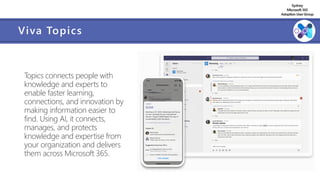 Sydney
Microsoft 365
AdoptionUserGroup
Viva Topics
Topics connects people with
knowledge and experts to
enable faster learning,
connections, and innovation by
making information easier to
find. Using AI, it connects,
manages, and protects
knowledge and expertise from
your organization and delivers
them across Microsoft 365.
 
