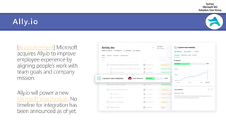 Sydney
Microsoft 365
AdoptionUserGroup
Ally.io
[Announcement] Microsoft
acquires Ally.io to improve
employee experience by
aligning people’s work with
team goals and company
mission.
Ally.io will power a new
Microsoft Viva module. No
timeline for integration has
been announced as of yet.
 