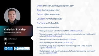 AvePoint.com
Lehi, Utah
Brand Alliance Director
Christian Buckley
Email: christian.buckley@avepoint.com
Blog: buckleyplanet.com
Twitter: @buckleyplanet
LinkedIn: /christianbuckley
YouTube: /c/CollabTalk
Some of my community activities:
• Weekly interviews with Microsoft MVPs (#MVPbuzzChat)
• Weekly interviews on technology, business productivity, and collaboration
culture (#CollabTalk Podcast)
• Weekly channel-related videos/blogs (#P2Pnow)
• Monthly tweetjams via Twitter (#CollabTalk)
• Bi-monthly deep dives into Microsoft technology with MVPs, RDs and
experts (#O365hours)
• Multiple posts each month with a panel of experts answering community
questions (#M365AMA)
 