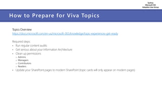 Sydney
Microsoft 365
AdoptionUserGroup
How to Prepare for Viva Topics
Topics Overview
https://docs.microsoft.com/en-us/microsoft-365/knowledge/topic-experiences-get-ready
Required steps:
• Run regular content audits
• Get serious about your Information Architecture
• Clean up permissions
o Admins
o Managers
o Contributors
o Readers
• Update your SharePoint pages to modern SharePoint (topic cards will only appear on modern pages)
 