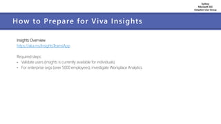 Sydney
Microsoft 365
AdoptionUserGroup
How to Prepare for Viva Insights
Insights Overview
https://aka.ms/InsightsTeamsApp
Required steps:
• Validate users (Insights is currently available for individuals)
• For enterprise orgs (over 5000 employees), investigate Workplace Analytics
 
