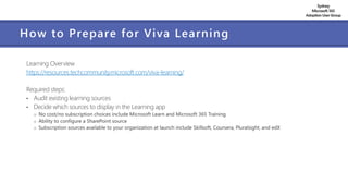 Sydney
Microsoft 365
AdoptionUserGroup
How to Prepare for Viva Learning
Learning Overview
https://resources.techcommunity.microsoft.com/viva-learning/
Required steps:
• Audit existing learning sources
• Decide which sources to display in the Learning app
o No cost/no subscription choices include Microsoft Learn and Microsoft 365 Training
o Ability to configure a SharePoint source
o Subscription sources available to your organization at launch include Skillsoft, Coursera, Pluralsight, and edX
 