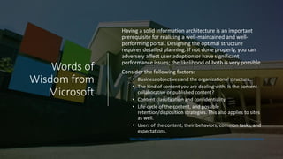 Words of
Wisdom from
Microsoft
Having a solid information architecture is an important
prerequisite for realizing a well-maintained and well-
performing portal. Designing the optimal structure
requires detailed planning. If not done properly, you can
adversely affect user adoption or have significant
performance issues; the likelihood of both is very possible.
Consider the following factors:
• Business objectives and the organizational structure.
• The kind of content you are dealing with. Is the content
collaborative or published content?
• Content classification and confidentiality.
• Life-cycle of the content, and possible
retention/disposition strategies. This also applies to sites
as well.
• Users of the content, their behaviors, common tasks, and
expectations.
https://docs.microsoft.com/en-us/sharepoint/dev/solution-guidance/portal-information-architecture
 