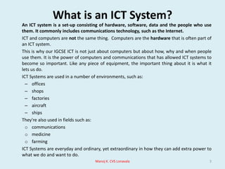 What is an ICT System?	An ICT system is a set-up consisting of hardware, software, data and the people who use them. It commonly includes communications technology, such as the Internet.	ICT and computers are not the same thing.  Computers are the hardware that is often part of an ICT system.	This is why our IGCSE ICT is not just about computers but about how, why and when people use them. It is the power of computers and communications that has allowed ICT systems to become so important. Like any piece of equipment, the important thing about it is what it lets us do.	ICT Systems are used in a number of environments, such as:officesshopsfactoriesaircraftships	They're also used in fields such as:communications