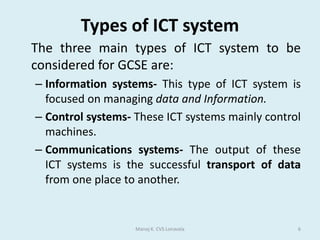 What is an ICT System?A system is an assembly of parts that together make a whole. ICT systems are made up of some or all of the parts shown in the diagram. Various devices are used for input, processing, output, and communication.Manoj K. CVS Lonavala4