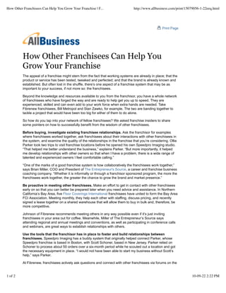 How Other Franchisees Can Help You
Grow Your Franchise
The appeal of a franchise might stem from the fact that working systems are already in place; that the
product or service has been tested, tweaked and perfected; and that the brand is already known and
established. But often lost in the shuffle, there’s one aspect of a franchise system that may be as
important to your success, if not more so: the franchisees.
Beyond the knowledge and resources available to you from the franchisor, you have a whole network
of franchisees who have forged the way and are ready to help get you up to speed. They are
experienced, skilled and can even add to your work force when extra hands are needed. Take
Fibrenew franchisees, Bill Metropol and Stan Zawko, for example. The two are banding together to
tackle a project that would have been too big for either of them to do alone.
So how do you tap into your network of fellow franchisees? We asked franchise insiders to share
some pointers on how to successfully benefit from the wisdom of other franchisees.
Before buying, investigate existing franchisee relationships. Ask the franchisor for examples
where franchisees worked together, ask franchisees about their interactions with other franchisees in
the system, and examine the quality of the relationships in the franchise that you’re considering. Ollie
Parker took two trips to visit franchise locations before he opened his own Speedpro Imaging studio.
“That helped me better understand the business,” explains Parker. “But more importantly, it helped
me develop relationships with other owners so that when I have a problem, there is a wide range of
talented and experienced owners I feel comfortable calling.”
“One of the marks of a good franchise system is how collaboratively the franchisees work together,”
says Brian Miller, COO and President of The Entrepreneur's Source, a career and franchise business
coaching company. “Whether it is informally or through a franchisor sponsored program, the more the
franchisees work together, the greater the chance to grow the brand and market presence.”
Be proactive in meeting other franchisees. Make an effort to get in contact with other franchisees
early on so that you can better be prepared later when you need advice and assistance. In Northern
California’s Bay Area, five Floor Coverings International franchisees have united to form the Bay Area
FCI Association. Meeting monthly, they help each other with staffing, discuss pricing, and recently
signed a lease together on a shared warehouse that will allow them to buy in bulk and, therefore, be
more competitive.
Johnson of Fibrenew recommends meeting others in any way possible even if it’s just inviting
franchisees in your area out for coffee. Meanwhile, Miller of The Entrepreneur’s Source says
attending regional and annual meetings and conventions, as well as participating in conference calls
and webinars, are great ways to establish relationships with others.
Use the tools that the franchisor has in place to foster and build relationships between
franchisees. Speedpro Imaging has a buddy system that originally helped connect Parker, whose
Speedpro franchise is based in Boston, with Scott Schoner, based in New Jersey. Parker relied on
Schoner to process about 50 orders over a six-month period while he scouted out a location and got
the necessary equipment in place. “I would not have been able to start my business without Scott’s
help,” says Parker.
At Fibrenew, franchisees actively ask questions and connect with other franchisees via forums on the
Print Page
How Other Franchisees Can Help You Grow Your Franchise | F... http://www.allbusiness.com/print/15079056-1-22eeq.html
1 of 2 10-09-22 2:22 PM
 