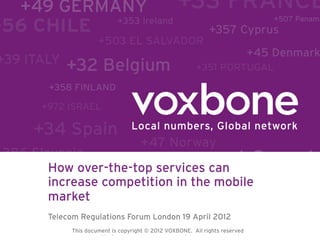 How over-the-top services can
increase competition in the mobile
market
Telecom Regulations Forum London 19 April 2012
This document is copyright © 2010 VOXBONE. All rights All rights reserved
        This document is copyright © 2012 VOXBONE. reserved.
 
