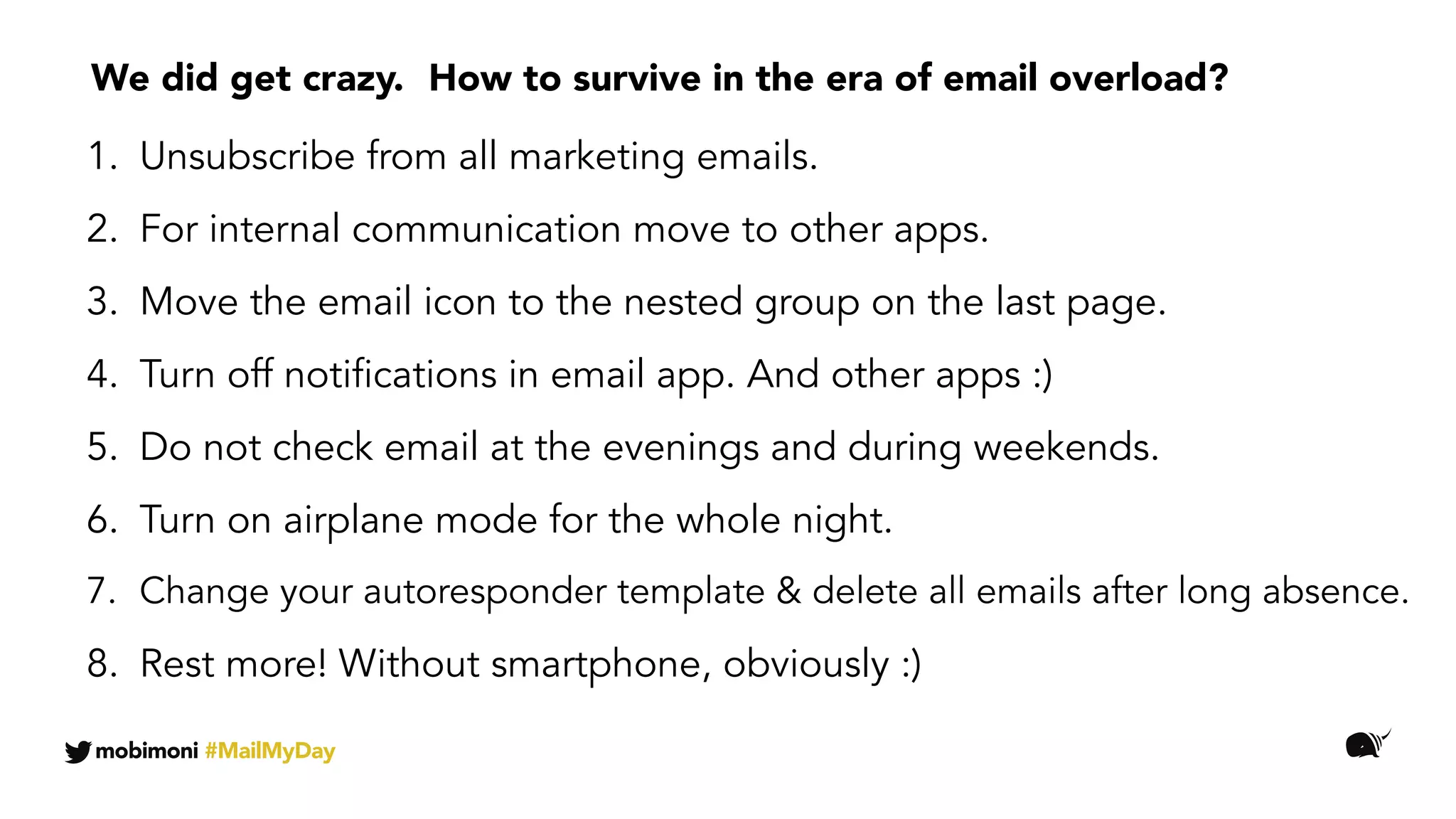 1. Wypisujcie się z newsletterów.
2. Komunikację firmową prowadźcie przez inne kanały.
3. Usuńcie klienta poczty ze swojego ekranu głównego na telefonie.
4. Wyłączcie notyfikacje w aplikacjach pocztowych. I innych :)
5. Powstrzymajcie się przed sprawdzaniem majli wieczorami i w weekendy.
6. Włączajcie tryb samolotowy w nocy.
7. Zmieńcie treść autoresponderów.
8. Rest more! Without smartphone, obviously :)
We did get crazy.
mobimoni #MailMyDay
How to survive in the era of email overload?
1. Unsubscribe from all marketing emails.
2. For internal communication move to other apps.
3. Move the email icon to the nested group on the last page.
4. Turn off notifications in email app. And other apps :)
5. Do not check email at the evenings and during weekends.
6. Turn on airplane mode for the whole night.
7. Change your autoresponder template & delete all emails after long absence.
 