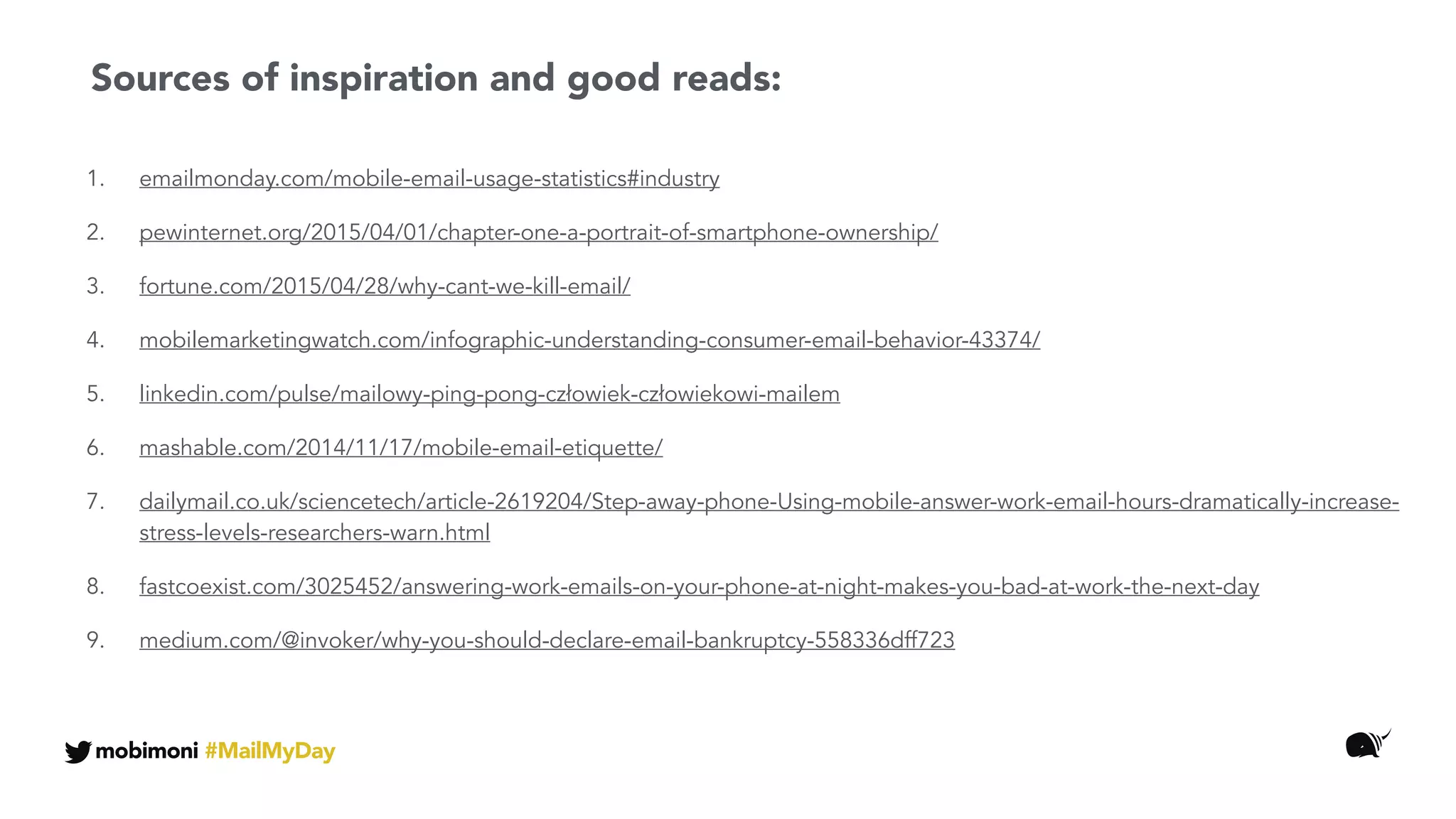 1. emailmonday.com/mobile-email-usage-statistics#industry
2. pewinternet.org/2015/04/01/chapter-one-a-portrait-of-smartphone-ownership/
3. fortune.com/2015/04/28/why-cant-we-kill-email/
4. mobilemarketingwatch.com/infographic-understanding-consumer-email-behavior-43374/
5. linkedin.com/pulse/mailowy-ping-pong-człowiek-człowiekowi-mailem
6. mashable.com/2014/11/17/mobile-email-etiquette/
7. dailymail.co.uk/sciencetech/article-2619204/Step-away-phone-Using-mobile-answer-work-email-hours-dramatically-increase-
stress-levels-researchers-warn.html
8. fastcoexist.com/3025452/answering-work-emails-on-your-phone-at-night-makes-you-bad-at-work-the-next-day
9. medium.com/@invoker/why-you-should-declare-email-bankruptcy-558336dff723
Sources of inspiration and good reads:
mobimoni #MailMyDay
 
