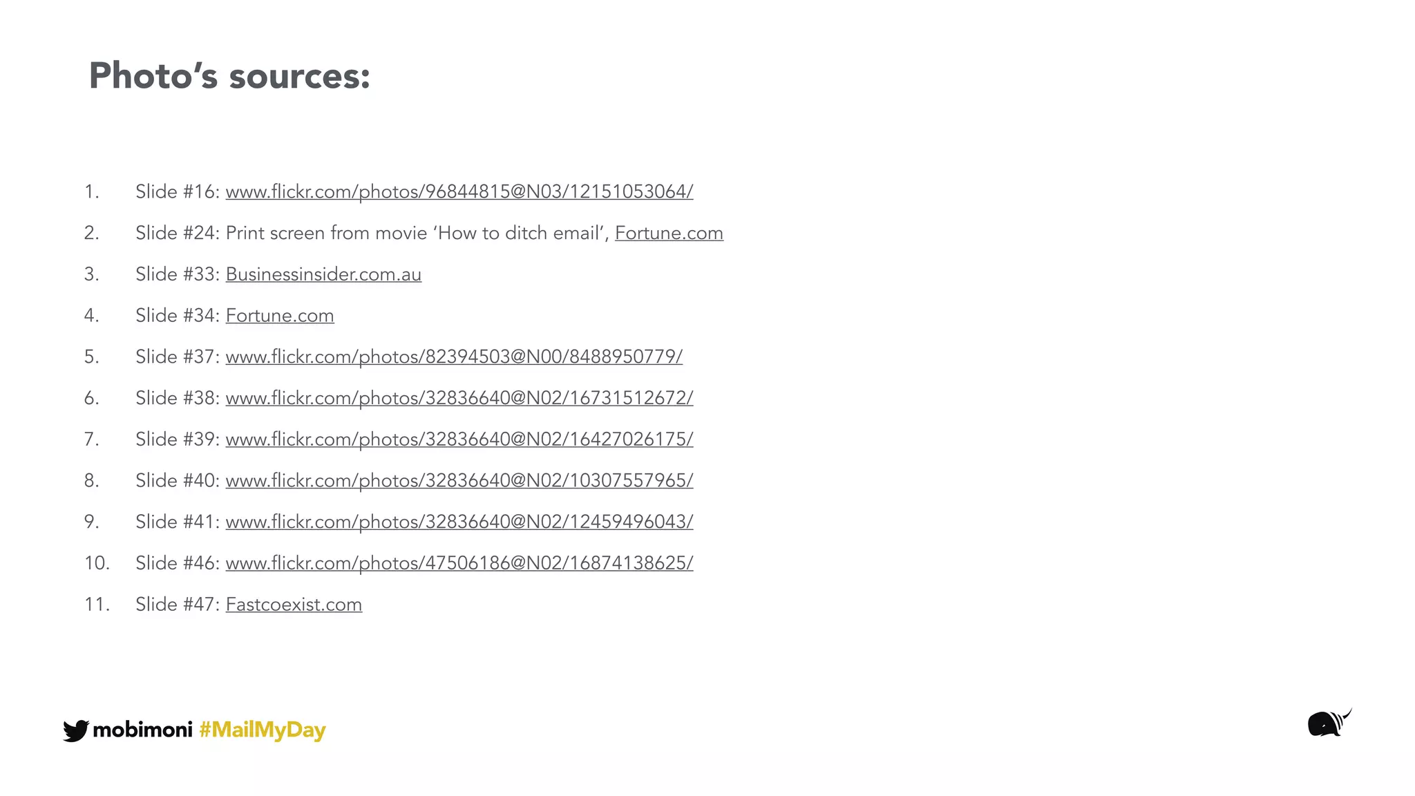 1. Slide #16: www.flickr.com/photos/96844815@N03/12151053064/
2. Slide #24: Print screen from movie ‘How to ditch email’, Fortune.com
3. Slide #33: Businessinsider.com.au
4. Slide #34: Fortune.com
5. Slide #37: www.flickr.com/photos/82394503@N00/8488950779/
6. Slide #38: www.flickr.com/photos/32836640@N02/16731512672/
7. Slide #39: www.flickr.com/photos/32836640@N02/16427026175/
8. Slide #40: www.flickr.com/photos/32836640@N02/10307557965/
9. Slide #41: www.flickr.com/photos/32836640@N02/12459496043/
10. Slide #46: www.flickr.com/photos/47506186@N02/16874138625/
11. Slide #47: Fastcoexist.com
Photo’s sources:
mobimoni #MailMyDay
 