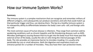 How our Immune System Works?
Summary
The immune system is a complex mechanism that can recognize and remember millions of
different antigens, and subsequently can produce secretions and cells that could match up
that particular trigger and thus, can destroy them. The key to a healthy immune system is
its noteworthy ability to differentiate between the body’s own cells- self, and foreign cells-
non-self.
The most common cause of human disease is infections. They range from common cold to
weakening conditions such as chronic hepatitis and life-threatening diseases such as AIDS.
Microbes (pathogens) causing disease that try to get into the body must first move past the
external armor of the body, usually the skin or cells lining the internal passages of the
body. The skin provides an impressive barrier to microbes invading. It is usually only
penetrable by cuts or small abrasions. Both the digestive and respiratory tracts are
entrance portals for a number of microbes. They also have their own protection levels.
 