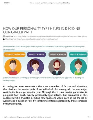 09/05/2016 How our personality type helps in deciding our career path | FastCollab | Blog
http://www.fastcollab.com/blog/how­our­personality­type­helps­in­deciding­our­career­path/ 1/7
(http://www.fastcollab.com/blog/wp-content/uploads/2015/08/How-our-personality-type-helps-in-deciding-our-
career-path.jpg)
(http://www.fastcollab.com/blog/wp-content/uploads/2015/08/How-our-personality-type-helps-in-deciding-our-
career-path.jpg)
According to career counselors, there are a number of factors and situations
that decides the career path of an individual. But among all, the one major
contributor is our personality type. Although there is no precise parameter to
pin-point how much exactly personality type affects, but promoters of this
concept say it is crucial in deciding how much one would earn or like the job or
would take a superior role; by combining different personality traits exhibited
by human beings.
HOW OUR PERSONALITY TYPE HELPS IN DECIDING
OUR CAREER PATH
 August 24, 2015 (http://www.fastcollab.com/blog/how-our-personality-type-helps-in-deciding-our-career-path/)
 Mukul Agarwal (http://www.fastcollab.com/blog/author/mukul-agarwal/)
 