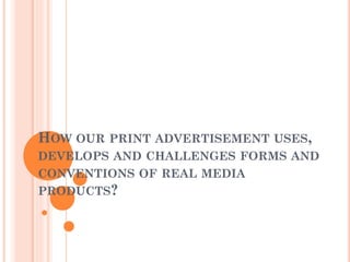 HOW OUR PRINT ADVERTISEMENT USES,
DEVELOPS AND CHALLENGES FORMS AND
CONVENTIONS OF REAL MEDIA
PRODUCTS?
 
