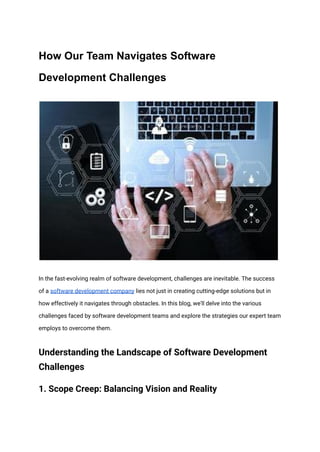 How Our Team Navigates Software
Development Challenges
In the fast-evolving realm of software development, challenges are inevitable. The success
of a software development company lies not just in creating cutting-edge solutions but in
how effectively it navigates through obstacles. In this blog, we'll delve into the various
challenges faced by software development teams and explore the strategies our expert team
employs to overcome them.
Understanding the Landscape of Software Development
Challenges
1. Scope Creep: Balancing Vision and Reality
 