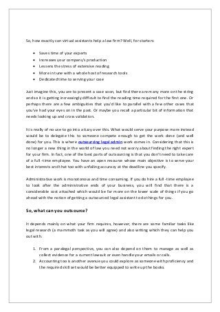 So, how exactly can virtual assistants help a law firm? Well, for starters:
 Saves time of your experts
 Increases your company’s production
 Lessens the stress of extensive reading
 More in tune with a whole host of research tools
 Dedicated time to serving your case
Just imagine this, you are to present a case soon, but find there are many more on the string
and so it is getting increasingly difficult to find the reading time required for the first one. Or
perhaps there are a few ambiguities that you’d like to parallel with a few other cases that
you’ve had your eyes on in the past. Or maybe you recall a particular bit of information that
needs looking up and cross validation.
It is really of no use to go into a tizzy over this. What would serve your purpose more instead
would be to delegate this to someone compete enough to get the work done (and well
done) for you. This is where outsourcing legal admin work comes in. Considering that this is
no longer a new thing in the world of law you need not worry about finding the right expert
for your firm. In fact, one of the best parts of outsourcing is that you don’t need to take care
of a full -time employee. You have an open resource whose main objective is to serve your
best interests and that too with unfailing accuracy at the deadline you specify.
Administrative work is monotonous and time consuming. If you do hire a full -time employee
to look after the administrative ends of your business, you will find that there is a
considerable cost attached which would be far more on the lower scale of things if you go
ahead with the notion of getting a outsourced legal assistant to do things for you.
So, what can you outsource?
It depends mainly on what your firm requires, however, there are some familiar tasks like
legal research (a mammoth task as you will agree) and also writing which they can help you
out with.
1. From a paralegal perspective, you can also depend on them to manage as well as
collect evidence for a current lawsuit or even handle your emails or calls.
2. Accounting too is another avenue you could explore as someone with proficiency and
the required skill set would be better equipped to write up the books.
 