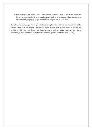 3. Contracts too are difficult and shaky ground to tread. Thus, it would be better to
have someone to give them a good review. Furthermore, you can always move one
step ahead by engaging a legal assistant’s management skills as well.
But why outsourcing legal you might ask. Considering how the internet has made the world a
smaller place and increased connectivity, what easier and quicker way to access an
assistant? This way you know you have someone techno -savvy handling your work.
Therefore, it is no wondered really that outsourced legal assistants are here to stay.
 