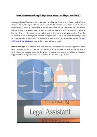 How Outsourced Legal Representative can Help Law Firms?
Outsourced Legal Assistants have long been used by law firms as an efficient and effective
measure to handle legal administrative work. In this modern era, there is no dearth of
information or data. But unlimited or excess data too have its limitations. You are forced
instead to spend countless hours to source the data instead of shifting through it. Because
less just face it – the data is meaningless unless it contains what you require. Thus, the
downsides of raw data imply an enormous expenditure as far as time and attention go. Is it
any surprise then that more and more virtual assistants are now found to be embracing back
-office work for solicitors amongst their many other projects?
Outsourced legal assistant can do all the tasks that you expect of in-house support staff that
does paralegal activities. They can aid with the administration as well as the secretarial
duties that you require them to do. When it comes to document drafting or litigation
support or bits of legal research – you will find them a one -stop solution.
 