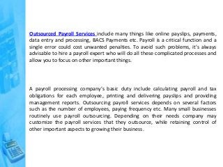 Outsourced Payroll Services include many things like online payslips, payments,
data entry and processing, BACS Payments etc. Payroll is a critical function and a
single error could cost unwanted penalties. To avoid such problems, it’s always
advisable to hire a payroll expert who will do all these complicated processes and
allow you to focus on other important things.
A payroll processing company’s basic duty include calculating payroll and tax
obligations for each employee, printing and delivering payslips and providing
management reports. Outsourcing payroll services depends on several factors
such as the number of employees, paying frequency etc. Many small businesses
routinely use payroll outsourcing. Depending on their needs company may
customize the payroll services that they outsource, while retaining control of
other important aspects to growing their business.
 