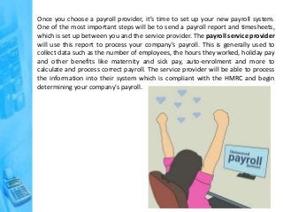 Once you choose a payroll provider, it’s time to set up your new payroll system.
One of the most important steps will be to send a payroll report and timesheets,
which is set up between you and the service provider. The payroll service provider
will use this report to process your company’s payroll. This is generally used to
collect data such as the number of employees, the hours they worked, holiday pay
and other benefits like maternity and sick pay, auto-enrolment and more to
calculate and process correct payroll. The service provider will be able to process
the information into their system which is compliant with the HMRC and begin
determining your company’s payroll.
 