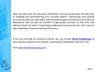After you have sent the necessary information, the service provider will take care
of handling and administering your accurate payroll. Outsourcing your payroll
services also help you with other administrative business functions such as HR and
attendance. You can get the benefit of high-quality services at low costs and
tailored Payroll to build a long-lasting professional partnership. So, don’t wait to
take advantage of outsourced payroll services.
If you are planning to outsource payroll, you can choose Doshi Outsourcing as
your outsourcing partner for payroll, accounting, bookkeeping, tax return, etc.
Visit: www.doshioutsourcing.com
-- End --
 