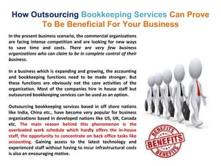 How Outsourcing Bookkeeping Services Can Prove
To Be Beneficial For Your Business
In the present business scenario, the commercial organizations
are facing intense competition and are looking for new ways
to save time and costs. There are very few business
organizations who can claim to be in complete control of their
business.
In a business which is expanding and growing, the accounting
and bookkeeping functions need to be made stronger. But
these functions are obviously not the core activities of the
organization. Most of the companies hire in house staff but
outsourced bookkeeping services can be used as an option.
Outsourcing bookkeeping services based in off shore nations
like India, China etc., have become very popular for business
organizations based in developed nations like US, UK, Canada
etc. The main reason behind this phenomenon is the
overloaded work schedule which hardly offers the in-house
staff, the opportunity to concentrate on back office tasks like
accounting. Gaining access to the latest technology and
experienced staff without having to incur infrastructural costs
is also an encouraging motive.
 