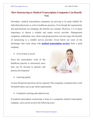 MTS Transcription Services                                       Call: (800) 670 2809



How Outsourcing to Medical Transcription Companies Can Benefit
                             You

Nowadays, medical transcription companies are proving to be quite helpful for
individual physicians as well as healthcare practices. Even though the requirements
and specifications are changing, the benefits are constant. However, it is of great
importance to choose a reliable and expert service provider. Management
companies, ambulatory care, clinics and group practices can also enjoy the benefits
of outsourcing to a reliable service provider. Given below are some of the
advantages that come along with medical transcription services from a good
company:


    • A lot of time is saved

Since the transcription work of the
healthcare practice is outsourced, more
time can be devoted to patients and
practice development.


    • Amazing quality

At least 99 percent precision can be expected. The companies would provide a well
formatted report, just as per client requirements.


    • Competitive pricing and reduced costs

If medical transcription outsourcing is done to a competent medical transcription
company, costs can be saved in the following ways:



                               Medical Transcription Companies
 