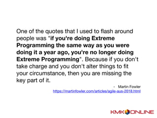One of the quotes that I used to flash around
people was "if you're doing Extreme
Programming the same way as you were
doing it a year ago, you're no longer doing
Extreme Programming". Because if you don't
take charge and you don't alter things to fit
your circumstance, then you are missing the
key part of it.
- Martin Fowler
https://martinfowler.com/articles/agile-aus-2018.html
 