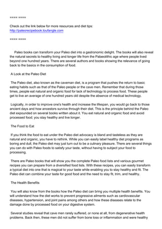 ==== ====

Check out the link below for more resources and diet tips:
http://paleorecipebook.toufangle.com

==== ====



Paleo books can transform your Paleo diet into a gastronomic delight. The books will also reveal
the natural secrets to healthy living and longer life from the Palaeolithic age where people lived
beyond one hundred years. There are several authors and books showing the relevance of going
back to the basics in the consumption of food.

A Look at the Paleo Diet

The Paleo diet, also known as the caveman diet, is a program that pushes the return to basic
eating habits such as that of the Paleo people or the cave men. Remember that during those
times, people eat natural and organic food for lack of technology to process food. These people
get to live an average of one hundred years old despite the absence of medical technology.

Logically, in order to improve one's health and increase the lifespan, you would go back to those
ancient days and how ancestors survive through their diet. This is the principle behind the Paleo
diet expounded on several books written about it. You eat natural and organic food and avoid
processed food; you stay healthy and live longer.

The Food to Eat

If you think the food to eat under the Paleo diet advocacy is bland and tasteless as they are
natural and organic, you have to rethink. While you can easily label healthy diet programs as
boring and dull, the Paleo diet may just turn out to be a culinary pleasure. There are several things
you can do with Paleo foods to satisfy your taste, without having to subject your food to
processing.

There are Paleo books that will show you the complete Paleo food lists and various gourmet
recipes you can prepare from a diversified food lists. With these recipes, you can easily transform
a typical diet into one that is magical to your taste while enabling you to stay healthy and fit. The
Paleo diet can combine your taste for good food and the need to stay fit, trim, and healthy.

The Health Benefits

You will also know from the books how the Paleo diet can bring you multiple health benefits. You
will understand how the diet works to prevent progressive ailments such as cardiovascular
diseases, hypertension, and joint pains among others and how these diseases relate to the
damage done by processed food on your digestive system.

Several studies reveal that cave men rarely suffered, or none at all, from degenerative health
problems. Back then, these men did not suffer from bone loss or inflammation and were healthy
 
