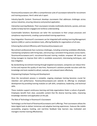 ParamountCourseware.com offers a comprehensive suite of courseware tailored for recruitment
and training purposes. Here’s what sets it apart:
Industry-Specific Content: Paramount develops courseware that addresses challenges across
various industries, ensuring relevance and practical application.
Interactive Learning Modules: Their courseware includes multimedia elements, quizzes, and case
studies to keep learners engaged and reinforce understanding.
Customizable Solutions: Businesses can tailor the courseware to their unique processes and
compliance requirements, creating a personalized training experience.
Easy Integration: Paramount’s courseware can be integrated with existing Learning Management
Systems (LMS) or used as standalone tools, offering flexibility for organizations of all sizes.
Enhancing Recruitment Efficiency with ParamountCourseware.com
Recruitment professionals face numerous challenges, including screening candidates effectively,
maintaining compliance with hiring laws, and ensuring a consistent hiring process across teams.
ParamountCourseware.com’s recruitment-focused training modules empower HR teams and
hiring managers to improve their skills in candidate assessment, interviewing techniques, and
bias mitigation.
By standardizing recruitment training through targeted courseware, companies can reduce time-
to-hire and improve the quality of new hires. Paramount’s solutions provide recruiters with the
knowledge and tools needed to attract, evaluate, and onboard talent effectively.
Empowering Employee Training and Development
Once the recruitment process is complete, ongoing employee training becomes crucial for
retention and performance. ParamountCourseware.com extends its offerings to employee
development by providing training modules on soft skills, compliance, leadership, and technical
skills.
These modules support continuous learning and help organizations foster a culture of growth.
Employees benefit from clear, accessible content that fits diverse learning styles, improving
knowledge retention and application on the job.
The Role of Technology in Paramount’s Courseware
Technology is at the heart of ParamountCourseware.com’s offerings. Their courseware utilizes the
latest digital tools to deliver immersive and adaptive learning experiences. Features like mobile
accessibility, progress tracking, and real-time feedback help learners stay motivated and
managers monitor training effectiveness.
 