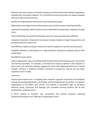 Moreover, Paramount stays current with evolving recruitment trends and compliance regulations,
updating their courseware regularly. This commitment ensures businesses are always equipped
with up-to-date training resources.
Benefits of Using Paramount Recruitment and Training Courseware
Organizations that adopt ParamountCourseware.com’s solutions report several key benefits:
Improved Hiring Quality: Well-trained recruiters make better hiring decisions, leading to stronger
teams.
Faster Onboarding: Structured training helps new hires ramp up quickly and confidently.
Compliance Assurance: Paramount’s courseware includes modules on legal hiring practices and
workplace policies to reduce risk.
Cost Efficiency: Digital courseware reduces the need for expensive in-person training sessions.
Scalability: Whether a small business or a large enterprise, Paramount’s solutions scale to meet
varied needs.
Real-World Success Stories
Several organizations have successfully implemented ParamountCourseware.com’s recruitment
and training courseware. For example, a mid-sized tech company reported a 25% reduction in
time-to-hire and improved employee engagement scores after deploying Paramount’s training
modules. Similarly, a healthcare provider enhanced its compliance training and saw fewer
regulatory issues in audits.
Conclusion
ParamountCourseware.com is reshaping how companies approach recruitment and employee
training. By providing specialized, customizable, and technology-driven courseware, it empowers
organizations to hire better, train smarter, and maintain a competitive edge. As workforce
demands evolve, businesses that leverage such innovative learning solutions will be best
positioned for sustained success.
If you’re looking to transform your recruitment and training processes, exploring
ParamountCourseware.com’s offerings is a great place to start.
 