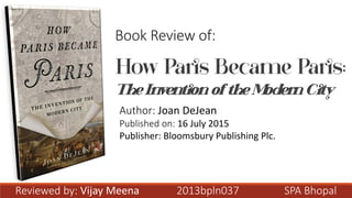 How Paris Became Paris:
The Invention ofthe Modern City
Book Review of:
Author: Joan DeJean
Published on: 16 July 2015
Publisher: Bloomsbury Publishing Plc.
Reviewed by: Vijay Meena 2013bpln037 SPA Bhopal
 