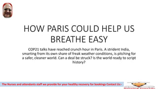 HOW PARIS COULD HELP US
BREATHE EASY
COP21 talks have reached crunch hour in Paris. A strident India,
smarting from its own share of freak weather conditions, is pitching for
a safer, cleaner world. Can a deal be struck? Is the world ready to script
history?
The Nurses and attendants staff we provide for your healthy recovery for bookings Contact Us:-
 