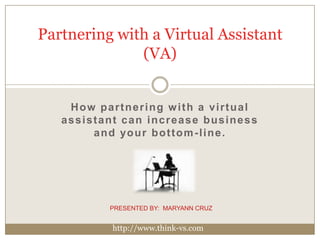 Partnering with a Virtual Assistant (VA) How partnering with a virtual assistant can increase business and your bottom-line. PRESENTED BY:  MARYANN CRUZ http://www.think-vs.com 