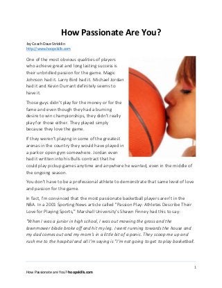 1
How Passionate are You?-hoopskills.com
How Passionate Are You?
-by Coach Dave Stricklin
http://www.hoopskills.com
One of the most obvious qualities of players
who achieve great and long lasting success is
their unbridled passion for the game. Magic
Johnson had it. Larry Bird had it. Michael Jordan
had it and Kevin Durrant definitely seems to
have it.
Those guys didn't play for the money or for the
fame and even though they had a burning
desire to win championships, they didn't really
play for those either. They played simply
because they love the game.
If they weren't playing in some of the greatest
arenas in the country they would have played in
a park or open gym somewhere. Jordan even
had it written into his Bulls contract that he
could play pickup games anytime and anywhere he wanted, even in the middle of
the ongoing season.
You don't have to be a professional athlete to demonstrate that same level of love
and passion for the game.
In fact, I'm convinced that the most passionate basketball players aren't in the
NBA. In a 2001 Sporting News article called "Passion Play: Athletes Describe Their
Love for Playing Sports," Marshall University's Shawn Finney had this to say:
"When I was a junior in high school, I was out mowing the grass and the
lawnmower blade broke off and hit my leg. I went running towards the house and
my dad comes out and my mom's in a little bit of a panic. They scoop me up and
rush me to the hospital and all I'm saying is "I'm not going to get to play basketball.
 