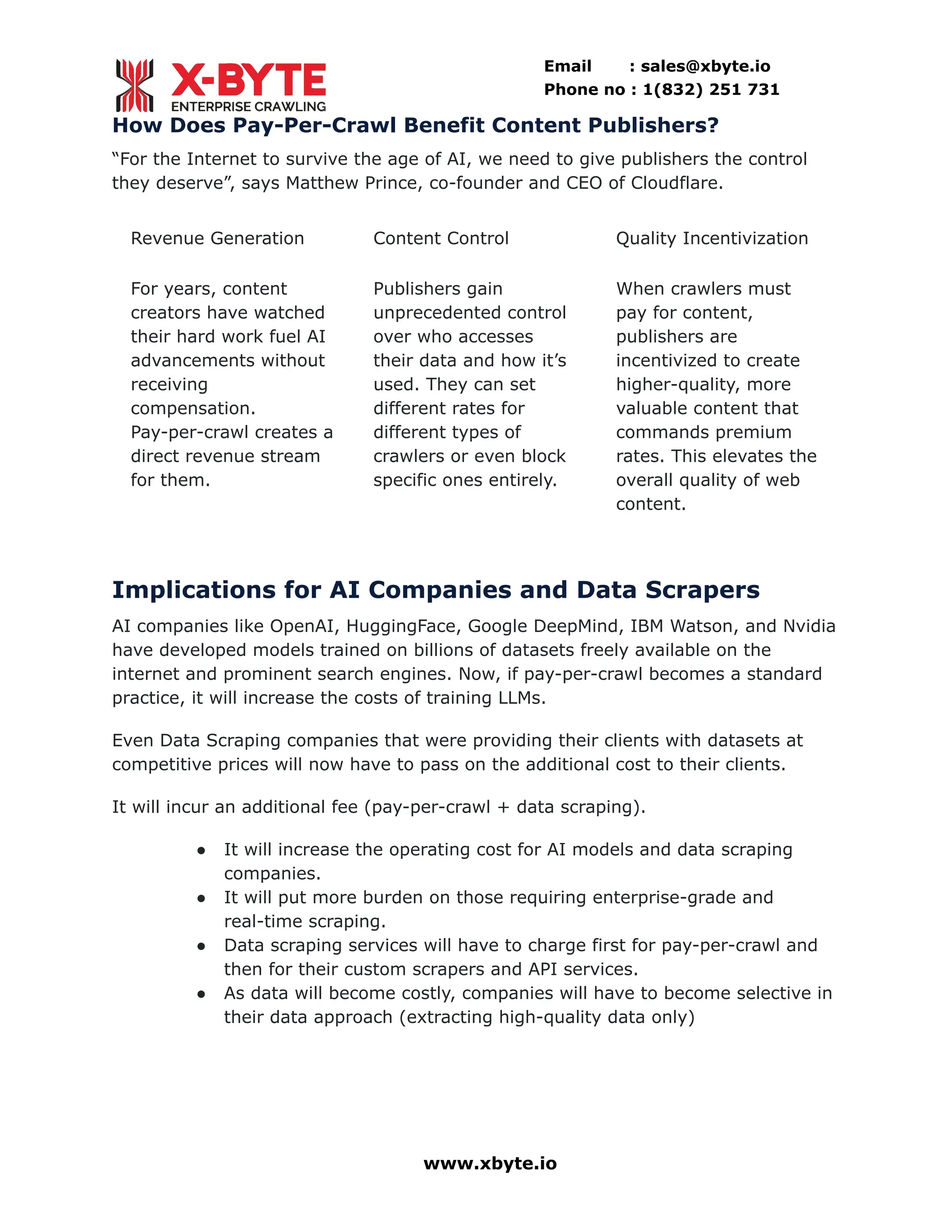 Email : sales@xbyte.io
Phone no : 1(832) 251 731
How Does Pay-Per-Crawl Benefit Content Publishers?
“For the Internet to survive the age of AI, we need to give publishers the control
they deserve”, says Matthew Prince, co-founder and CEO of Cloudflare.
Revenue Generation
For years, content
creators have watched
their hard work fuel AI
advancements without
receiving
compensation.
Pay-per-crawl creates a
direct revenue stream
for them.
Content Control
Publishers gain
unprecedented control
over who accesses
their data and how it’s
used. They can set
different rates for
different types of
crawlers or even block
specific ones entirely.
Quality Incentivization
When crawlers must
pay for content,
publishers are
incentivized to create
higher-quality, more
valuable content that
commands premium
rates. This elevates the
overall quality of web
content.
Implications for AI Companies and Data Scrapers
AI companies like OpenAI, HuggingFace, Google DeepMind, IBM Watson, and Nvidia
have developed models trained on billions of datasets freely available on the
internet and prominent search engines. Now, if pay-per-crawl becomes a standard
practice, it will increase the costs of training LLMs.
Even Data Scraping companies that were providing their clients with datasets at
competitive prices will now have to pass on the additional cost to their clients.
It will incur an additional fee (pay-per-crawl + data scraping).
●​ It will increase the operating cost for AI models and data scraping
companies.
●​ It will put more burden on those requiring enterprise-grade and
real-time scraping.
●​ Data scraping services will have to charge first for pay-per-crawl and
then for their custom scrapers and API services.
●​ As data will become costly, companies will have to become selective in
their data approach (extracting high-quality data only)
www.xbyte.io
 