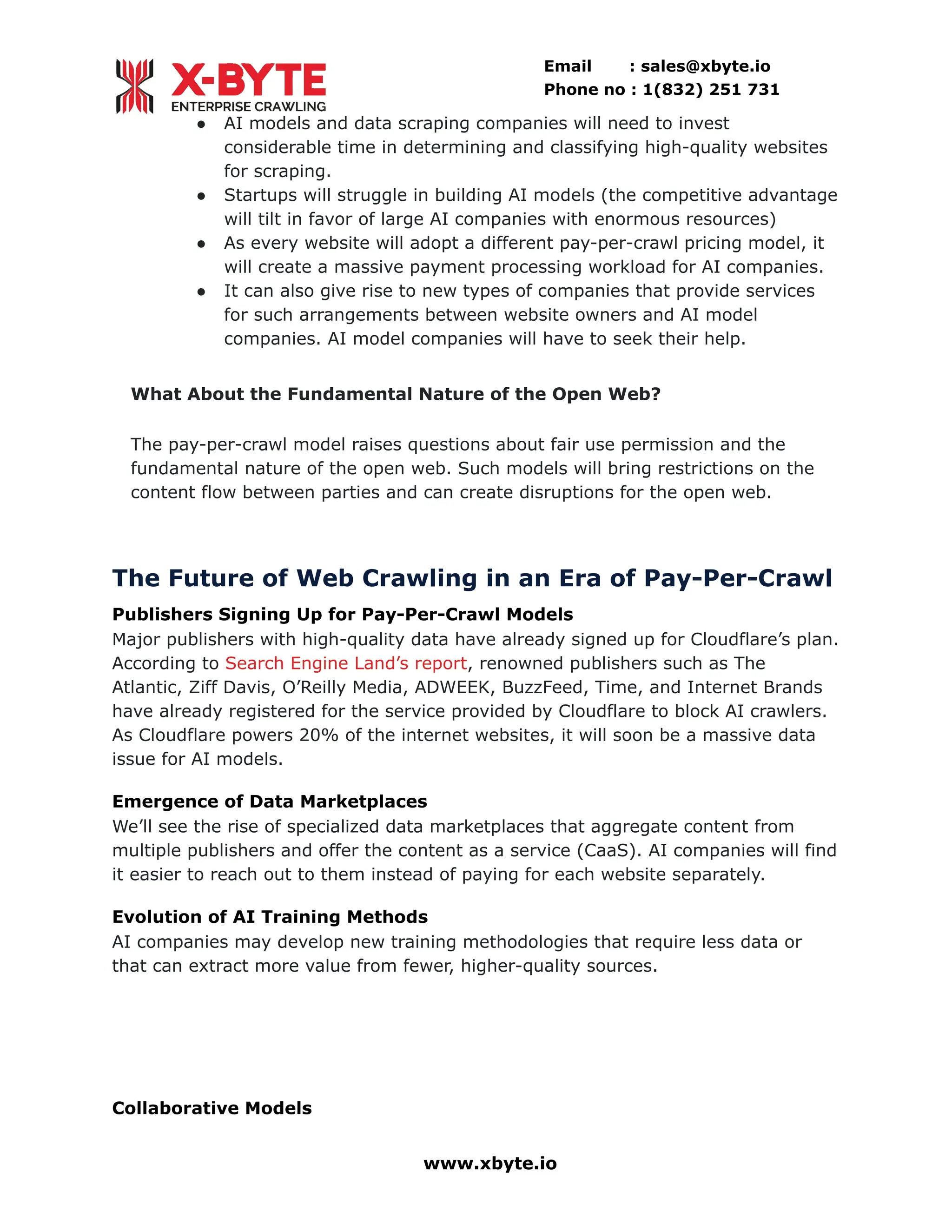 Email : sales@xbyte.io
Phone no : 1(832) 251 731
●​ AI models and data scraping companies will need to invest
considerable time in determining and classifying high-quality websites
for scraping.
●​ Startups will struggle in building AI models (the competitive advantage
will tilt in favor of large AI companies with enormous resources)
●​ As every website will adopt a different pay-per-crawl pricing model, it
will create a massive payment processing workload for AI companies.
●​ It can also give rise to new types of companies that provide services
for such arrangements between website owners and AI model
companies. AI model companies will have to seek their help.
What About the Fundamental Nature of the Open Web?
The pay-per-crawl model raises questions about fair use permission and the
fundamental nature of the open web. Such models will bring restrictions on the
content flow between parties and can create disruptions for the open web.
The Future of Web Crawling in an Era of Pay-Per-Crawl
Publishers Signing Up for Pay-Per-Crawl Models
Major publishers with high-quality data have already signed up for Cloudflare’s plan.
According to Search Engine Land’s report, renowned publishers such as The
Atlantic, Ziff Davis, O’Reilly Media, ADWEEK, BuzzFeed, Time, and Internet Brands
have already registered for the service provided by Cloudflare to block AI crawlers.
As Cloudflare powers 20% of the internet websites, it will soon be a massive data
issue for AI models.
Emergence of Data Marketplaces
We’ll see the rise of specialized data marketplaces that aggregate content from
multiple publishers and offer the content as a service (CaaS). AI companies will find
it easier to reach out to them instead of paying for each website separately.
Evolution of AI Training Methods
AI companies may develop new training methodologies that require less data or
that can extract more value from fewer, higher-quality sources.
Collaborative Models
www.xbyte.io
 