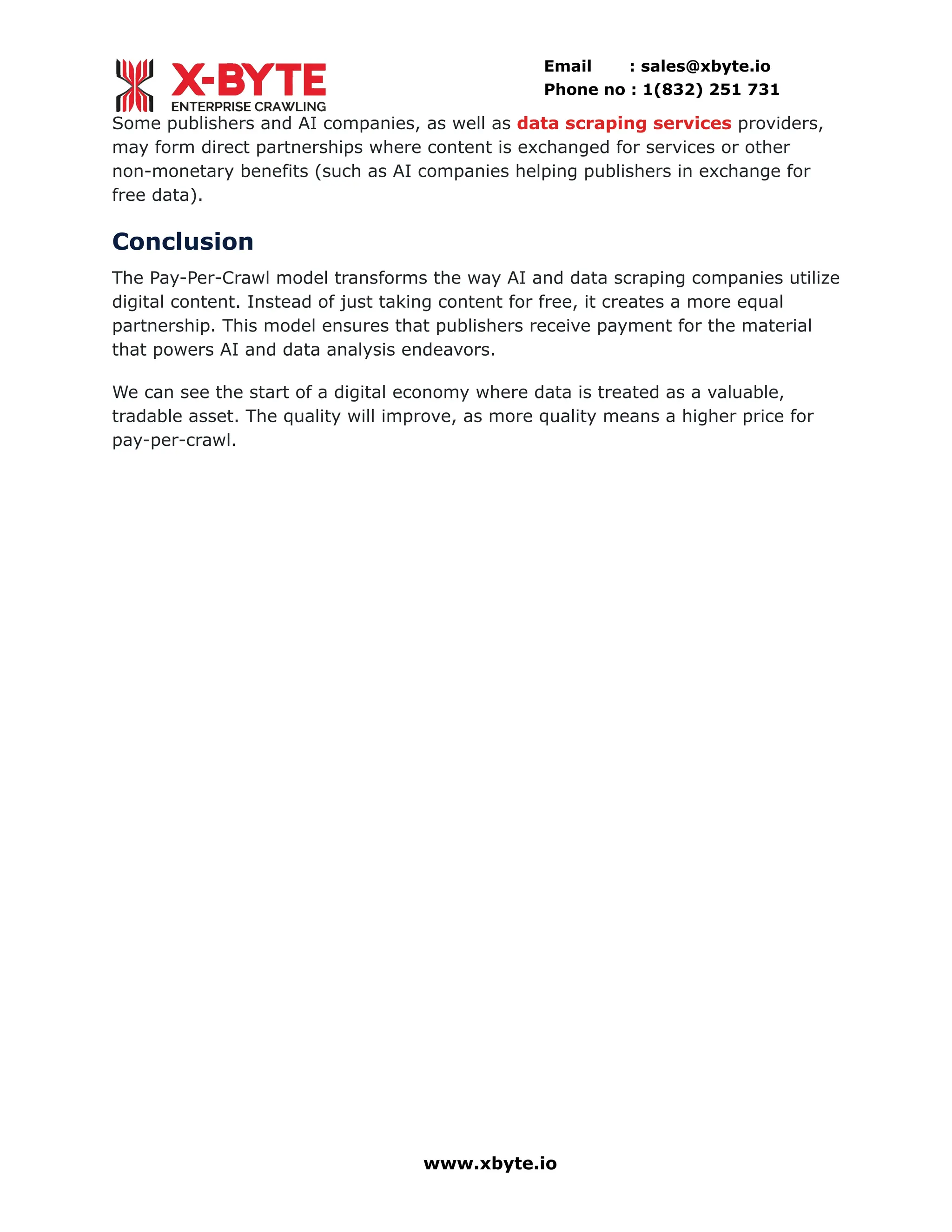Email : sales@xbyte.io
Phone no : 1(832) 251 731
Some publishers and AI companies, as well as data scraping services providers,
may form direct partnerships where content is exchanged for services or other
non-monetary benefits (such as AI companies helping publishers in exchange for
free data).
Conclusion
The Pay-Per-Crawl model transforms the way AI and data scraping companies utilize
digital content. Instead of just taking content for free, it creates a more equal
partnership. This model ensures that publishers receive payment for the material
that powers AI and data analysis endeavors.
We can see the start of a digital economy where data is treated as a valuable,
tradable asset. The quality will improve, as more quality means a higher price for
pay-per-crawl.
www.xbyte.io
 