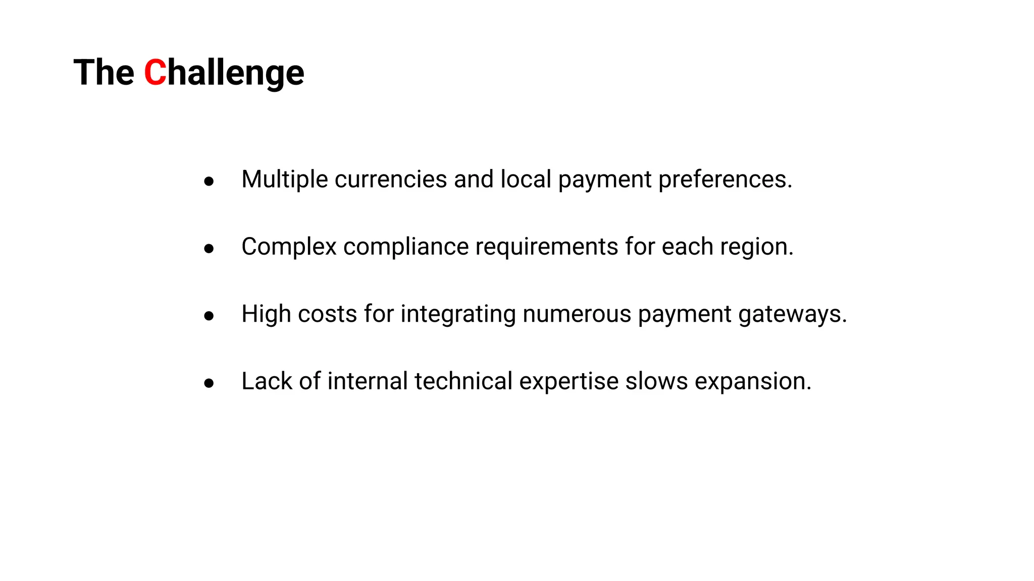 ● Multiple currencies and local payment preferences.
● Complex compliance requirements for each region.
● High costs for integrating numerous payment gateways.
● Lack of internal technical expertise slows expansion.
The Challenge
 