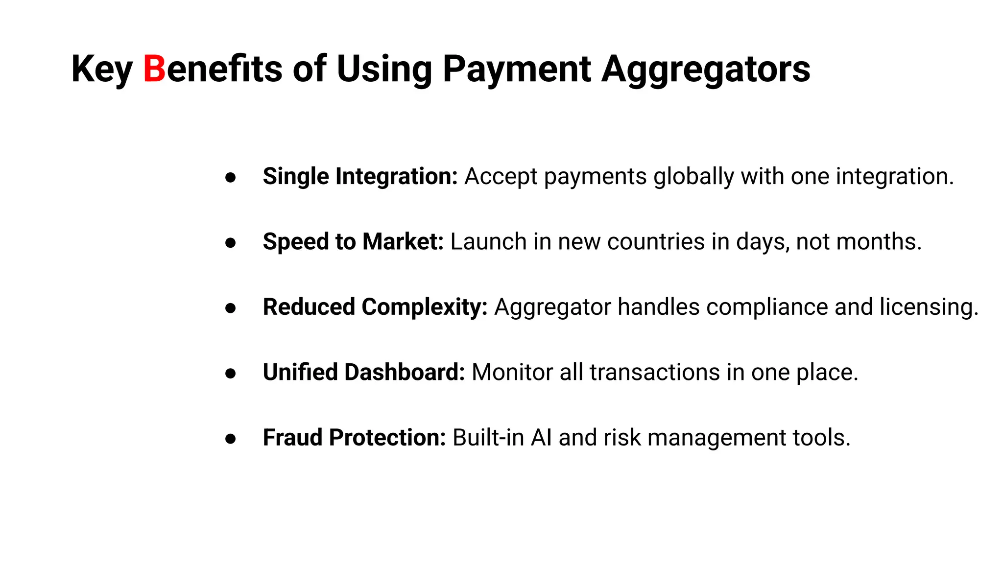 ● Single Integration: Accept payments globally with one integration.
● Speed to Market: Launch in new countries in days, not months.
● Reduced Complexity: Aggregator handles compliance and licensing.
● Uniﬁed Dashboard: Monitor all transactions in one place.
● Fraud Protection: Built-in AI and risk management tools.
Key Beneﬁts of Using Payment Aggregators
 