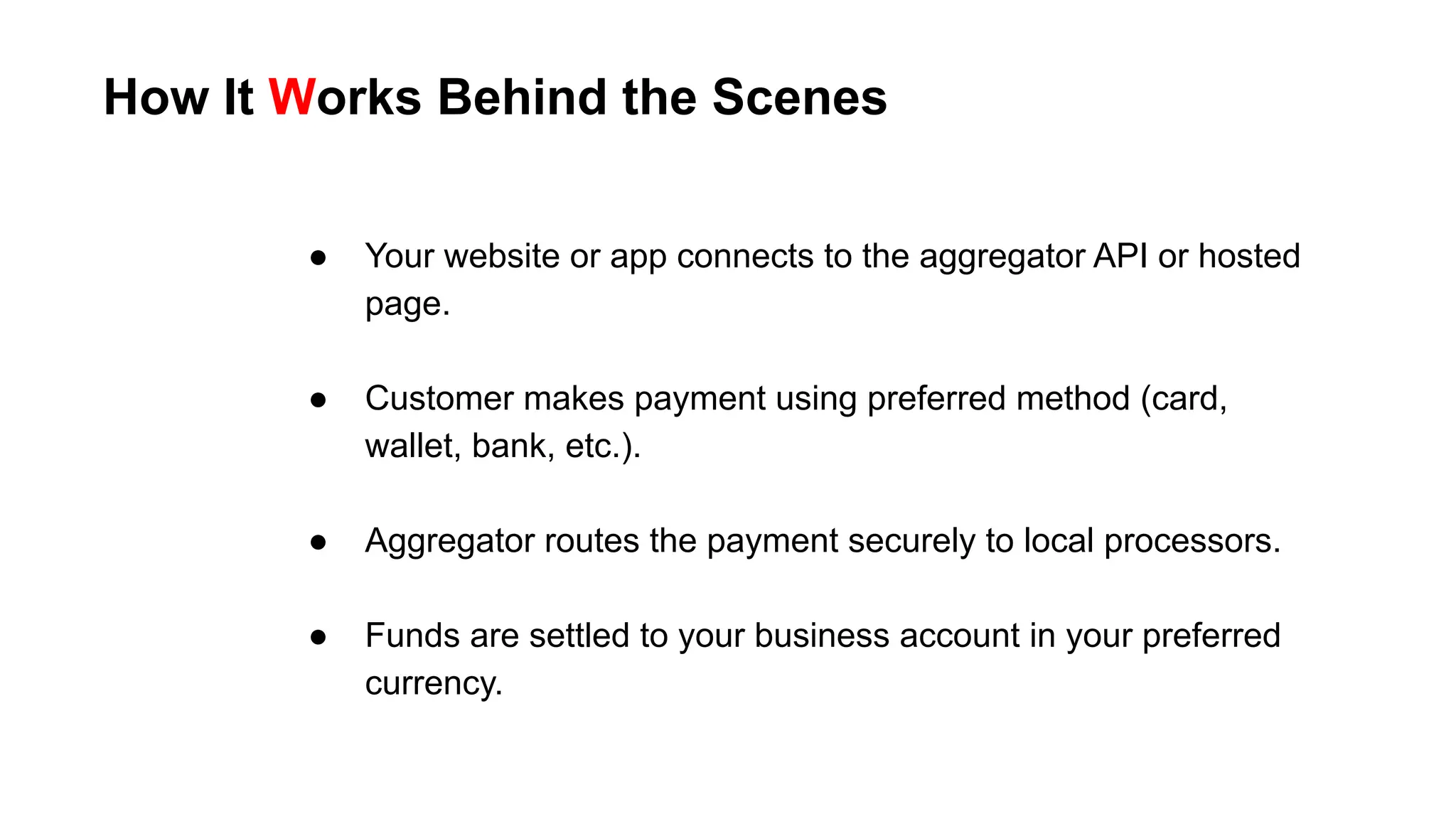 How It Works Behind the Scenes
● Your website or app connects to the aggregator API or hosted
page.
● Customer makes payment using preferred method (card,
wallet, bank, etc.).
● Aggregator routes the payment securely to local processors.
● Funds are settled to your business account in your preferred
currency.
 